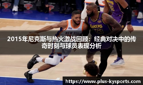 2015年尼克斯与热火激战回顾：经典对决中的传奇时刻与球员表现分析