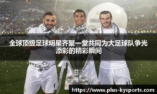 全球顶级足球明星齐聚一堂共同为大足球队争光添彩的精彩瞬间