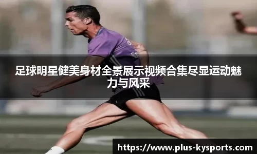 足球明星健美身材全景展示视频合集尽显运动魅力与风采