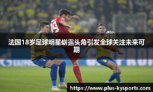 法国18岁足球明星崭露头角引发全球关注未来可期